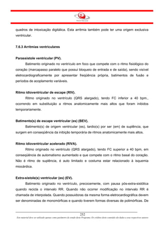 quadros de intoxicação digitálica. Esta arritmia também pode ter uma origem exclusiva
ventricular.


7.6.3 Arritmias ventriculares


Parassistole ventricular (PV).
         Batimento originado no ventrículo em foco que compete com o ritmo fisiológico do
coração (marcapasso paralelo que possui bloqueio de entrada e de saída), sendo visível
eletrocardiograficamente por apresentar freqüência própria, batimentos de fusão e
períodos de acoplamento variáveis.


Ritmo idioventricular de escape (RIV).
         Ritmo originado no ventrículo (QRS alargado), tendo FC inferior a 40 bpm.,
ocorrendo em substituição a ritmos anatomicamente mais altos que foram inibidos
temporariamente.


Batimento(s) de escape ventricular (es) (BEV).
         Batimento(s) de origem ventricular (es), tardio(s) por ser (em) de suplência, que
surgem em conseqüência da inibição temporária de ritmos anatomicamente mais altos.


Ritmo idioventricular acelerado (RIVA).
         Ritmo originado no ventrículo (QRS alargado), tendo FC superior a 40 bpm, em
conseqüência de automatismo aumentado e que compete com o ritmo basal do coração.
Não é ritmo de suplência, é auto limitado e costuma estar relacionado à isquemia
miocárdica.


Extra-sístole(s) ventricular (es) (EV).
         Batimento originado no ventrículo, precocemente, com pausa pós-extra-sistólica
quando recicla o intervalo RR. Quando não ocorrer modificação no intervalo RR é
chamada de interpolada. Quando possuidoras da mesma forma eletrocardiográfica devem
ser denominadas de monomórficas e quando tiverem formas diversas de polimórficas. De



                                                                     252
Este material deve ser utilizado apenas como parâmetro de estudo deste Programa. Os créditos deste conteúdo são dados a seus respectivos autores
 