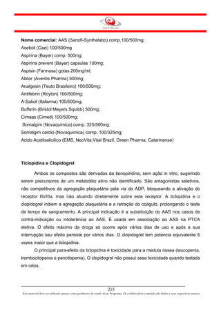 Nome comercial: AAS (Sanofi-Synthelabo) comp.100/500mg;
Aceticil (Cazi) 100/500mg
Aspirina (Bayer) comp. 500mg;
Aspirina prevent (Bayer) capsulas 100mg;
Aspisin (Farmasa) gotas 200mg/ml;
Alidor (Aventis Pharma) 500mg;
Analgesin (Teuto Brasileiro) 100/500mg;
Antifebrin (Royton) 100/500mg;
A-Salicil (Itafarma) 100/500mg;
Bufferin (Bristol Meyers Squibb) 500mg;
Cimaas (Cimed) 100/500mg;
Somalgim (Novaquimica) comp. 325/500mg;
Somalgim cardio (Novaquimica) comp. 100/325mg;
Acido Acetilsalicilico (EMS, NeoVita,Vital Brazil, Green Pharma, Catarinense)




Ticlopidina e Clopidogrel

         Ambos os compostos são derivados da tienopiridina, sem ação in vitro, sugerindo
serem precursores de um metabólito ativo não identificado. São antagonistas seletivos,
não competitivos da agregação plaquetária pela via do ADP, bloqueando a ativação do
receptor IIb/IIIa, mas não atuando diretamente sobre este receptor. A ticlopidina e o
clopidogrel inibem a agregação plaquetária e a retração do coágulo, prolongando o teste
de tempo de sangramento. A principal indicação é a substituição do AAS nos casos de
contra-indicação ou intolerância ao AAS. É usada em associação ao AAS na PTCA
eletiva. O efeito máximo da droga só ocorre após vários dias de uso e após a sua
interrupção seu efeito persiste por vários dias. O clopidogrel tem potencia equivalente 6
vezes maior que a ticlopidina.
         O principal para-efeito da ticlopidina é toxicidade para a medula óssea (leucopenia,
trombocitopenia e pancitopenia). O clopidogrel não possui essa toxicidade quando testada
em ratos.




                                                                     215
Este material deve ser utilizado apenas como parâmetro de estudo deste Programa. Os créditos deste conteúdo são dados a seus respectivos autores
 