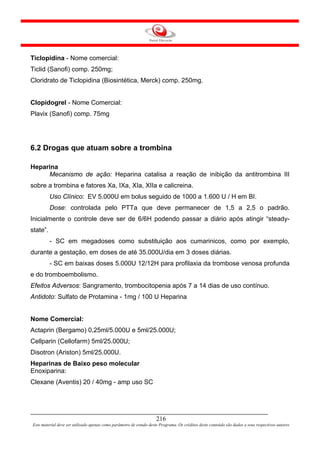 Ticlopidina - Nome comercial:
Ticlid (Sanofi) comp. 250mg;
Cloridrato de Ticlopidina (Biosintética, Merck) comp. 250mg.


Clopidogrel - Nome Comercial:
Plavix (Sanofi) comp. 75mg




6.2 Drogas que atuam sobre a trombina

Heparina
     Mecanismo de ação: Heparina catalisa a reação de inibição da antitrombina III
sobre a trombina e fatores Xa, IXa, XIa, XIIa e calicreina.
          Uso Clínico: EV 5.000U em bolus seguido de 1000 a 1.600 U / H em BI.
          Dose: controlada pelo PTTa que deve permanecer de 1,5 a 2,5 o padrão.
Inicialmente o controle deve ser de 6/6H podendo passar a diário após atingir “steady-
state”.
          - SC em megadoses como substituição aos cumarinicos, como por exemplo,
durante a gestação, em doses de até 35.000U/dia em 3 doses diárias.
          - SC em baixas doses 5.000U 12/12H para profilaxia da trombose venosa profunda
e do tromboembolismo.
Efeitos Adversos: Sangramento, trombocitopenia após 7 a 14 dias de uso contínuo.
Antidoto: Sulfato de Protamina - 1mg / 100 U Heparina


Nome Comercial:
Actaprin (Bergamo) 0,25ml/5.000U e 5ml/25.000U;
Cellparin (Cellofarm) 5ml/25.000U;
Disotron (Ariston) 5ml/25.000U.
Heparinas de Baixo peso molecular
Enoxiparina:
Clexane (Aventis) 20 / 40mg - amp uso SC




                                                                     216
Este material deve ser utilizado apenas como parâmetro de estudo deste Programa. Os créditos deste conteúdo são dados a seus respectivos autores
 