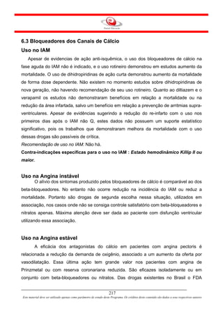 6.3 Bloqueadores dos Canais de Cálcio
Uso no IAM
    Apesar de evidencias de ação anti-isquêmica, o uso dos bloqueadores de cálcio na
fase aguda do IAM não é indicado, e o uso rotineiro demonstrou em estudos aumento da
mortalidade. O uso de dihidropiridinas de ação curta demonstrou aumento da mortalidade
de forma dose dependente. Não existem no momento estudos sobre dihidropiridinas de
nova geração, não havendo recomendação de seu uso rotineiro. Quanto ao diltiazem e o
verapamil os estudos não demonstraram benefícios em relação a mortalidade ou na
redução da área infartada, salvo um benefício em relação a prevenção de arritmias supra-
ventriculares. Apesar de evidências sugerindo a redução do re-infarto com o uso nos
primeiros dias após o IAM não Q, estes dados não possuem um suporte estatístico
significativo, pois os trabalhos que demonstraram melhora da mortalidade com o uso
dessas drogas são passíveis de crítica.
Recomendação de uso no IAM: Não há.
Contra-indicações específicas para o uso no IAM : Estado hemodinâmico Killip II ou
maior.


Uso na Angina instável
         O alívio dos sintomas produzido pelos bloqueadores de cálcio é comparável ao dos
beta-bloqueadores. No entanto não ocorre redução na incidência do IAM ou reduz a
mortalidade. Portanto são drogas de segunda escolha nessa situação, utilizados em
associação, nos casos onde não se consiga controle satisfatório com beta-bloqueadores e
nitratos apenas. Máxima atenção deve ser dada ao paciente com disfunção ventricular
utilizando essa associação.


Uso na Angina estável
         A eficácia dos antagonistas do cálcio em pacientes com angina pectoris é
relacionada a redução da demanda de oxigênio, associado a um aumento da oferta por
vasodilatação. Essa última ação tem grande valor nos pacientes com angina de
Prinzmetal ou com reserva coronariana reduzida. São eficazes isoladamente ou em
conjunto com beta-bloqueadores ou nitratos. Das drogas existentes no Brasil o FDA


                                                                     217
Este material deve ser utilizado apenas como parâmetro de estudo deste Programa. Os créditos deste conteúdo são dados a seus respectivos autores
 