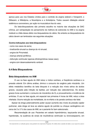aprova para uso nos Estados Unidos para o controle da angina estável o Verapamil, o
Diltiazem, a Nifedipina, a Nicardipina e a Amlodipina. Todos causam dilatação arterial
sistêmica e coronariana, por ação na musculatura lisa do vaso.
         Os beta-bloqueadores são primeira escolha na maioria das situações de DAC
crônica, por extrapolação do pensamento de melhora de sobrevida no IAM e na angina
instável e a falta desse efeito nos bloqueadores do cálcio. No entanto os bloqueadores do
cálcio devem ser lembrados nas seguintes situações:


Contra-indicações aos beta-bloqueadores
- como nos casos de asma;
- bradicardia sinusal ou doença do nó sinusal;
- angina de Prinzmetal;
- doença arterial periférica;
- disfunção ventricular (apenas dihidropiridinas nesse caso);
- angina com desencadeamento variável.


6.4 Beta Bloqueadores


Beta bloqueadores no IAM
         O uso na fase aguda do IAM reduz o índice cardíaco, a freqüência cardíaca e a
pressão arterial. Em última análise, diminui o consumo de oxigênio pelo miocárdio. Um
efeito metabólico benéfico do beta bloqueio é a redução dos níveis sérios de ácidos
graxos, causada pela inibição da lipólise, por redução das catecolaminas. Os ácidos
graxos livres aumentam o consumo de miocárdico de O2 e provavelmente a incidência de
arritmias. O uso na fase aguda, em especial nas primeiras 4 horas de IAM, reduz a área
infartada. Ocorre redução da mortalidade, do re-infarto e de parada cardíaca não fatal.
    Apesar da droga potencialmente poder causar aumento dos níveis da pressão capilar
pulmonar, esta droga só leva ao edema agudo de pulmão ou choque cardiogênico em
cerca de 2 a 3 % dos casos de IAM, se o paciente for bem selecionado.
         Recomendação de uso: Pacientes em estado hiperdinâmico, taquicardia sinusal,
hipertensão, na ausência de sinais de insuficiência ventricular ou broncoespasmo, em


                                                                     218
Este material deve ser utilizado apenas como parâmetro de estudo deste Programa. Os créditos deste conteúdo são dados a seus respectivos autores
 
