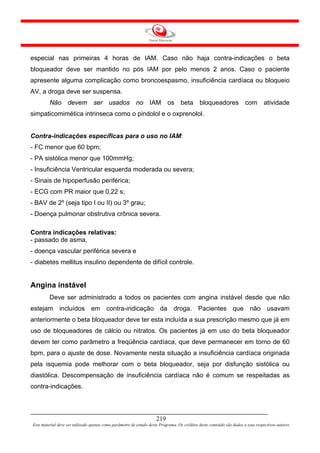 especial nas primeiras 4 horas de IAM. Caso não haja contra-indicações o beta
bloqueador deve ser mantido no pós IAM por pelo menos 2 anos. Caso o paciente
apresente alguma complicação como broncoespasmo, insuficiência cardíaca ou bloqueio
AV, a droga deve ser suspensa.
         Não devem ser usados no IAM os beta bloqueadores com atividade
simpaticomimética intrinseca como o pindolol e o oxprenolol.


Contra-indicações específicas para o uso no IAM:
- FC menor que 60 bpm;
- PA sistólica menor que 100mmHg;
- Insuficiência Ventricular esquerda moderada ou severa;
- Sinais de hipoperfusão periférica;
- ECG com PR maior que 0,22 s;
- BAV de 2º (seja tipo I ou II) ou 3º grau;
- Doença pulmonar obstrutiva crônica severa.

Contra indicações relativas:
- passado de asma,
- doença vascular periférica severa e
- diabetes mellitus insulino dependente de difícil controle.


Angina instável
         Deve ser administrado a todos os pacientes com angina instável desde que não
estejam incluídos em contra-indicação da droga. Pacientes que não usavam
anteriormente o beta bloqueador deve ter esta incluída a sua prescrição mesmo que já em
uso de bloqueadores de cálcio ou nitratos. Os pacientes já em uso do beta bloqueador
devem ter como parâmetro a freqüência cardíaca, que deve permanecer em torno de 60
bpm, para o ajuste de dose. Novamente nesta situação a insuficiência cardíaca originada
pela isquemia pode melhorar com o beta bloqueador, seja por disfunção sistólica ou
diastólica. Descompensação de insuficiência cardíaca não é comum se respeitadas as
contra-indicações.




                                                                     219
Este material deve ser utilizado apenas como parâmetro de estudo deste Programa. Os créditos deste conteúdo são dados a seus respectivos autores
 