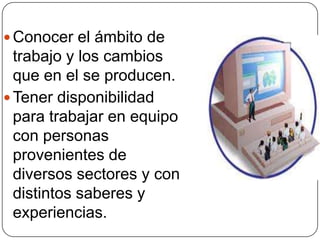  Conocer el ámbito de
trabajo y los cambios
que en el se producen.
 Tener disponibilidad
para trabajar en equipo
con personas
provenientes de
diversos sectores y con
distintos saberes y
experiencias.
 
