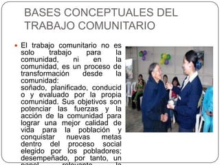 BASES CONCEPTUALES DEL
TRABAJO COMUNITARIO
 El trabajo comunitario no es
solo trabajo para la
comunidad, ni en la
comunidad, es un proceso de
transformación desde la
comunidad:
soñado, planificado, conducid
o y evaluado por la propia
comunidad. Sus objetivos son
potenciar las fuerzas y la
acción de la comunidad para
lograr una mejor calidad de
vida para la población y
conquistar nuevas metas
dentro del proceso social
elegido por los pobladores;
desempeñado, por tanto, un
 