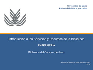 Introducción a los Servicios y Recursos de la Biblioteca
ENFERMERIA
Biblioteca del Campus de Jerez
Ricardo Carrero y Jose Antonio Sáez
2015
Universidad de Cádiz
Área de Biblioteca y Archivo
 