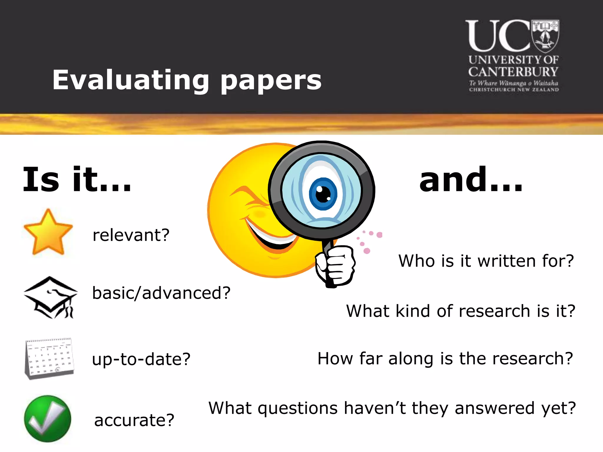 Evaluating papers


Is it…                                  and...
   relevant?
                                      Who is it written for?
   basic/advanced?
                                What kind of research is it?

   up-to-date?               How far along is the research?

                 What questions haven’t they answered yet?
   accurate?
 