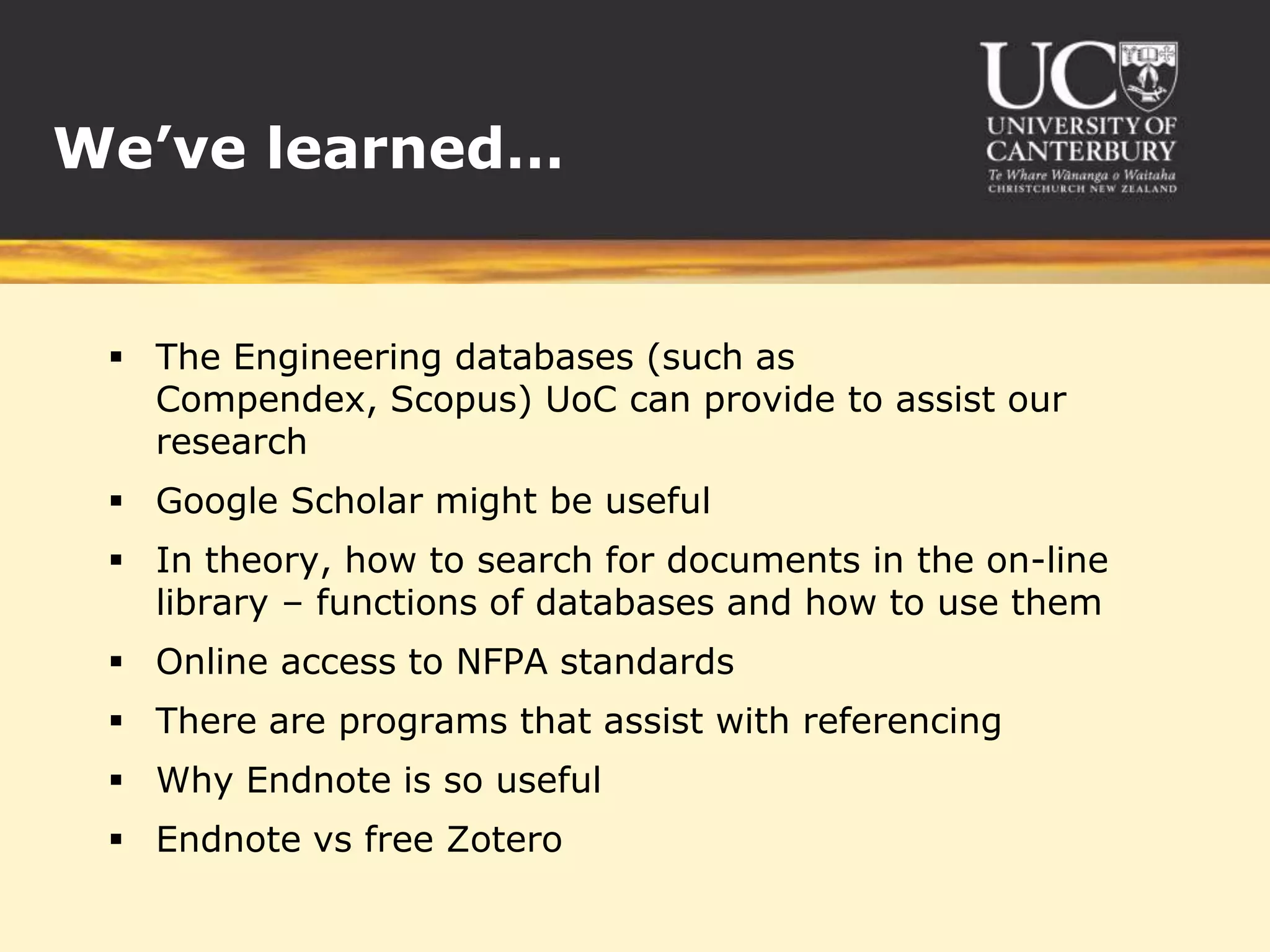 We’ve learned…


  The Engineering databases (such as
   Compendex, Scopus) UoC can provide to assist our
   research
  Google Scholar might be useful
  In theory, how to search for documents in the on-line
   library – functions of databases and how to use them
  Online access to NFPA standards
  There are programs that assist with referencing
  Why Endnote is so useful
  Endnote vs free Zotero
 