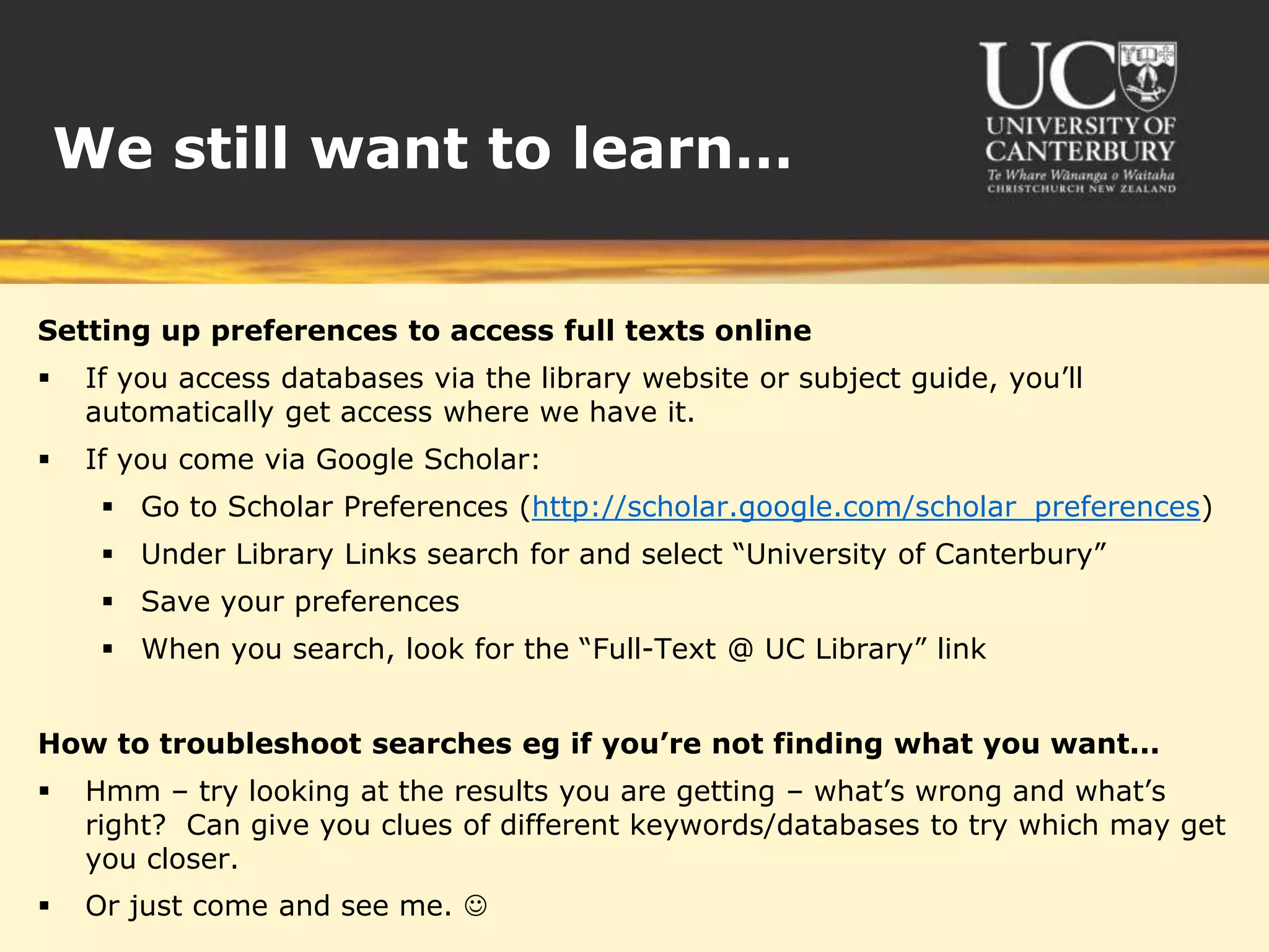 We still want to learn…


Setting up preferences to access full texts online
    If you access databases via the library website or subject guide, you’ll
     automatically get access where we have it.
    If you come via Google Scholar:
       Go to Scholar Preferences (http://scholar.google.com/scholar_preferences)
       Under Library Links search for and select “University of Canterbury”
       Save your preferences
       When you search, look for the “Full-Text @ UC Library” link


How to troubleshoot searches eg if you’re not finding what you want...
    Hmm – try looking at the results you are getting – what’s wrong and what’s
     right? Can give you clues of different keywords/databases to try which may get
     you closer.
    Or just come and see me. 
 