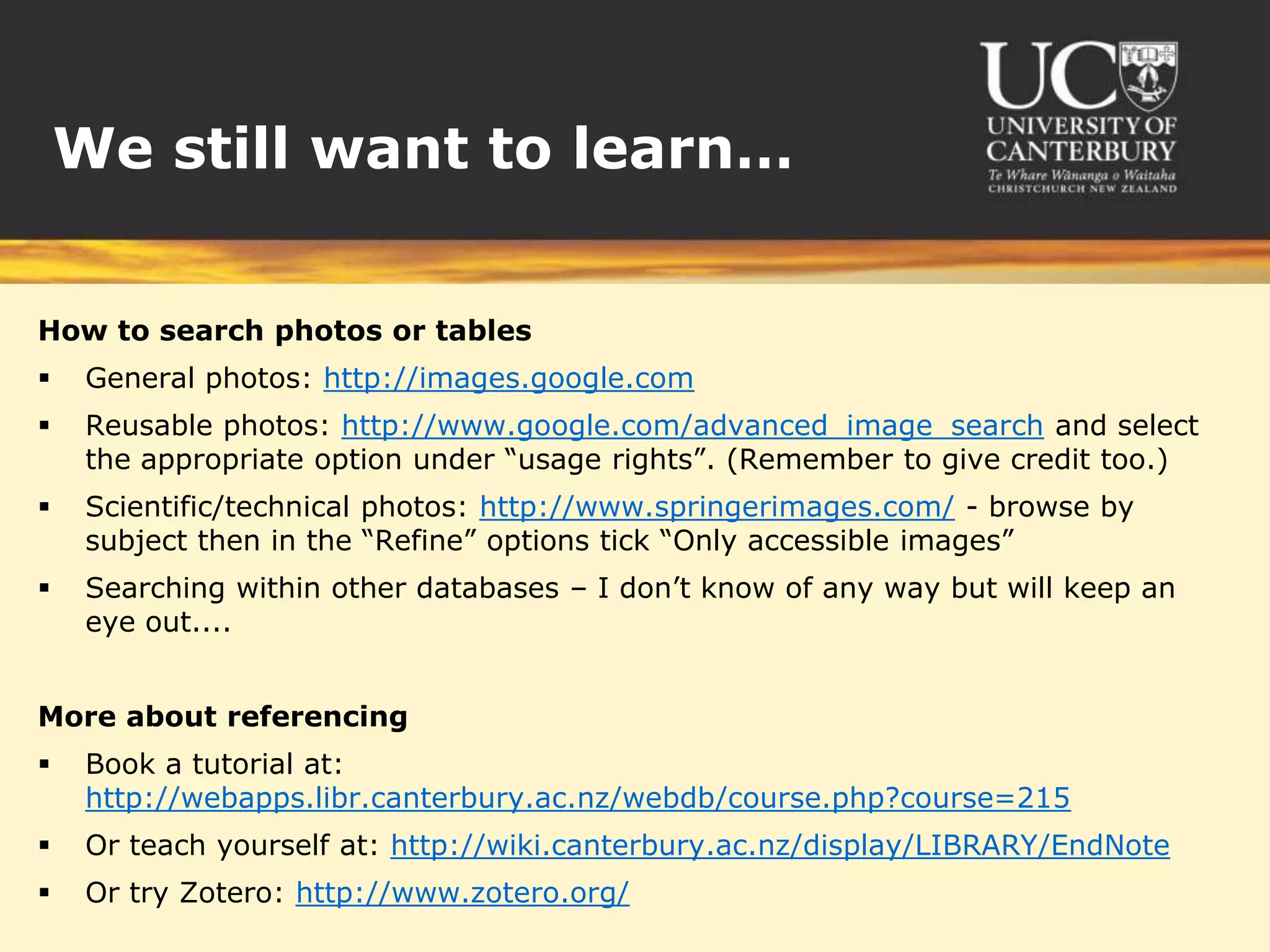 We still want to learn…


How to search photos or tables
    General photos: http://images.google.com
    Reusable photos: http://www.google.com/advanced_image_search and select
     the appropriate option under “usage rights”. (Remember to give credit too.)
    Scientific/technical photos: http://www.springerimages.com/ - browse by
     subject then in the “Refine” options tick “Only accessible images”
    Searching within other databases – I don’t know of any way but will keep an
     eye out....


More about referencing
    Book a tutorial at:
     http://webapps.libr.canterbury.ac.nz/webdb/course.php?course=215
    Or teach yourself at: http://wiki.canterbury.ac.nz/display/LIBRARY/EndNote
    Or try Zotero: http://www.zotero.org/
 