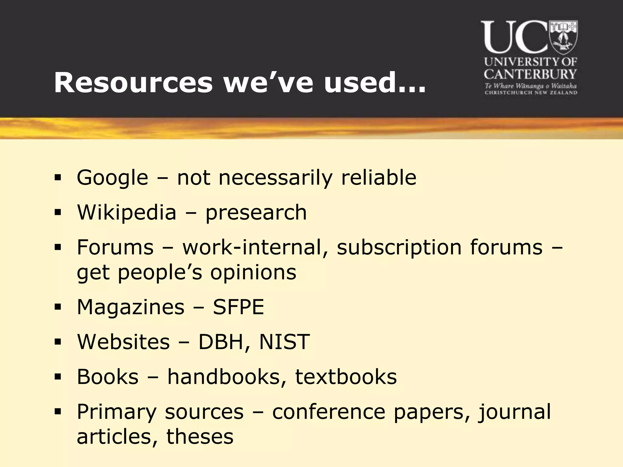 Resources we’ve used...


 Google – not necessarily reliable
 Wikipedia – presearch
 Forums – work-internal, subscription forums –
  get people’s opinions
 Magazines – SFPE
 Websites – DBH, NIST
 Books – handbooks, textbooks
 Primary sources – conference papers, journal
  articles, theses
 