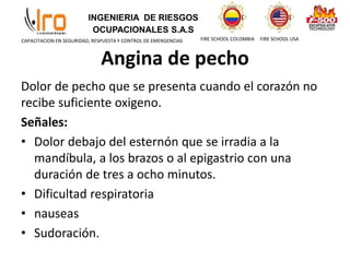INGENIERIA DE RIESGOS
OCUPACIONALES S.A.S
FIRE SCHOOL COLOMBIA FIRE SCHOOL USA
CAPACITACION EN SEGURIDAD, RESPUESTA Y CONTROL DE EMERGENCIAS
Angina de pecho
Dolor de pecho que se presenta cuando el corazón no
recibe suficiente oxigeno.
Señales:
• Dolor debajo del esternón que se irradia a la
mandíbula, a los brazos o al epigastrio con una
duración de tres a ocho minutos.
• Dificultad respiratoria
• nauseas
• Sudoración.
 
