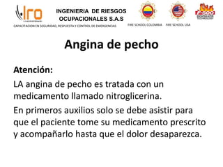 INGENIERIA DE RIESGOS
OCUPACIONALES S.A.S
FIRE SCHOOL COLOMBIA FIRE SCHOOL USA
CAPACITACION EN SEGURIDAD, RESPUESTA Y CONTROL DE EMERGENCIAS
Angina de pecho
Atención:
LA angina de pecho es tratada con un
medicamento llamado nitroglicerina.
En primeros auxilios solo se debe asistir para
que el paciente tome su medicamento prescrito
y acompañarlo hasta que el dolor desaparezca.
 