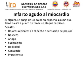 INGENIERIA DE RIESGOS
OCUPACIONALES S.A.S
FIRE SCHOOL COLOMBIA FIRE SCHOOL USA
CAPACITACION EN SEGURIDAD, RESPUESTA Y CONTROL DE EMERGENCIAS
Infarto agudo al miocardio
Si alguien se queja de un dolor en el pecho, asuma que
tiene o esta a punto de tener un ataque cardiaco.
Señales:
• Dolores recientes en el pecho o sensación de presión
• Nauseas
• Ahogo
• Sudoración
• Debilidad
• Cansancio
• Impaciencia
 