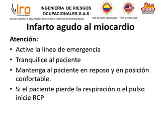 INGENIERIA DE RIESGOS
OCUPACIONALES S.A.S
FIRE SCHOOL COLOMBIA FIRE SCHOOL USA
CAPACITACION EN SEGURIDAD, RESPUESTA Y CONTROL DE EMERGENCIAS
Infarto agudo al miocardio
Atención:
• Active la línea de emergencia
• Tranquilice al paciente
• Mantenga al paciente en reposo y en posición
confortable.
• Si el paciente pierde la respiración o el pulso
inicie RCP
 