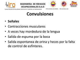 INGENIERIA DE RIESGOS
OCUPACIONALES S.A.S
FIRE SCHOOL COLOMBIA FIRE SCHOOL USA
CAPACITACION EN SEGURIDAD, RESPUESTA Y CONTROL DE EMERGENCIAS
Convulsiones
• Señales
• Contracciones musculares
• A veces hay mordedura de la lengua
• Salida de espuma por la boca
• Salida espontanea de orina y heces por la falta
de control de esfínteres.
 