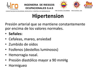 INGENIERIA DE RIESGOS
OCUPACIONALES S.A.S
FIRE SCHOOL COLOMBIA FIRE SCHOOL USA
CAPACITACION EN SEGURIDAD, RESPUESTA Y CONTROL DE EMERGENCIAS
Presión arterial que se mantiene constantemente
por encima de los valores normales.
• Señales:
• Cefaleas, mareo, ansiedad
• Zumbido de oídos
• Fosfenos (destellos luminosos)
• Hemorragia nasal.
• Presión diastólico mayor a 90 mmHg
• Hormigueo
Hipertension
 