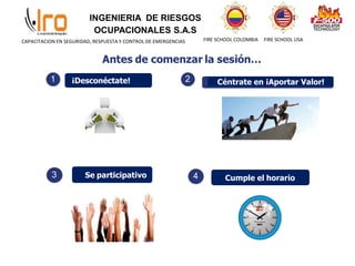 INGENIERIA DE RIESGOS
OCUPACIONALES S.A.S
FIRE SCHOOL COLOMBIA FIRE SCHOOL USA
CAPACITACION EN SEGURIDAD, RESPUESTA Y CONTROL DE EMERGENCIAS
1 ¡Desconéctate! 2 Céntrate en ¡Aportar Valor!
3 Se participativo 4 Cumple el horario
 