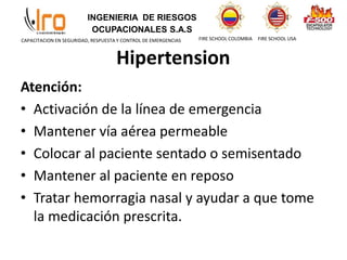 INGENIERIA DE RIESGOS
OCUPACIONALES S.A.S
FIRE SCHOOL COLOMBIA FIRE SCHOOL USA
CAPACITACION EN SEGURIDAD, RESPUESTA Y CONTROL DE EMERGENCIAS
Hipertension
Atención:
• Activación de la línea de emergencia
• Mantener vía aérea permeable
• Colocar al paciente sentado o semisentado
• Mantener al paciente en reposo
• Tratar hemorragia nasal y ayudar a que tome
la medicación prescrita.
 