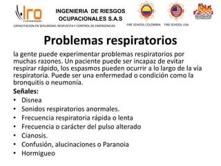 INGENIERIA DE RIESGOS
OCUPACIONALES S.A.S
FIRE SCHOOL COLOMBIA FIRE SCHOOL USA
CAPACITACION EN SEGURIDAD, RESPUESTA Y CONTROL DE EMERGENCIAS
Problemas respiratorios
la gente puede experimentar problemas respiratorios por
muchas razones. Un paciente puede ser incapaz de evitar
respirar rápido, los espasmos pueden ocurrir a lo largo de la vía
respiratoria. Puede ser una enfermedad o condición como la
bronquitis o neumonía.
Señales:
• Disnea
• Sonidos respiratorios anormales.
• Frecuencia respiratoria rápida o lenta
• Frecuencia o carácter del pulso alterado
• Cianosis.
• Confusión, alucinaciones o Paranoia
• Hormigueo
 