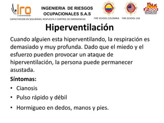 INGENIERIA DE RIESGOS
OCUPACIONALES S.A.S
FIRE SCHOOL COLOMBIA FIRE SCHOOL USA
CAPACITACION EN SEGURIDAD, RESPUESTA Y CONTROL DE EMERGENCIAS
Hiperventilación
Cuando alguien esta hiperventilando, la respiración es
demasiado y muy profunda. Dado que el miedo y el
esfuerzo pueden provocar un ataque de
hiperventilación, la persona puede permanecer
asustada.
Síntomas:
• Cianosis
• Pulso rápido y débil
• Hormigueo en dedos, manos y pies.
 
