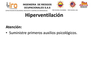 INGENIERIA DE RIESGOS
OCUPACIONALES S.A.S
FIRE SCHOOL COLOMBIA FIRE SCHOOL USA
CAPACITACION EN SEGURIDAD, RESPUESTA Y CONTROL DE EMERGENCIAS
Atención:
• Suministre primeros auxilios psicológicos.
Hiperventilación
 