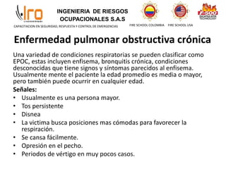 INGENIERIA DE RIESGOS
OCUPACIONALES S.A.S
FIRE SCHOOL COLOMBIA FIRE SCHOOL USA
CAPACITACION EN SEGURIDAD, RESPUESTA Y CONTROL DE EMERGENCIAS
Enfermedad pulmonar obstructiva crónica
Una variedad de condiciones respiratorias se pueden clasificar como
EPOC, estas incluyen enfisema, bronquitis crónica, condiciones
desconocidas que tiene signos y síntomas parecidos al enfisema.
Usualmente mente el paciente la edad promedio es media o mayor,
pero también puede ocurrir en cualquier edad.
Señales:
• Usualmente es una persona mayor.
• Tos persistente
• Disnea
• La victima busca posiciones mas cómodas para favorecer la
respiración.
• Se cansa fácilmente.
• Opresión en el pecho.
• Periodos de vértigo en muy pocos casos.
 
