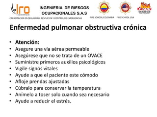 INGENIERIA DE RIESGOS
OCUPACIONALES S.A.S
FIRE SCHOOL COLOMBIA FIRE SCHOOL USA
CAPACITACION EN SEGURIDAD, RESPUESTA Y CONTROL DE EMERGENCIAS
• Atención:
• Asegure una vía aérea permeable
• Asegúrese que no se trata de un OVACE
• Suministre primeros auxilios psicológicos
• Vigile signos vitales
• Ayude a que el paciente este cómodo
• Afloje prendas ajustadas
• Cúbralo para conservar la temperatura
• Anímelo a toser solo cuando sea necesario
• Ayude a reducir el estrés.
Enfermedad pulmonar obstructiva crónica
 