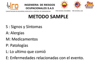 INGENIERIA DE RIESGOS
OCUPACIONALES S.A.S
FIRE SCHOOL COLOMBIA FIRE SCHOOL USA
CAPACITACION EN SEGURIDAD, RESPUESTA Y CONTROL DE EMERGENCIAS
METODO SAMPLE
S : Signos y Síntomas
A: Alergias
M: Medicamentos
P: Patologías
L: Lo ultimo que comió
E: Enfermedades relacionadas con el evento.
 