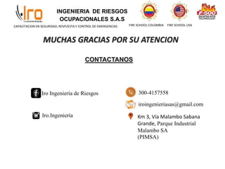 INGENIERIA DE RIESGOS
OCUPACIONALES S.A.S
FIRE SCHOOL COLOMBIA FIRE SCHOOL USA
CAPACITACION EN SEGURIDAD, RESPUESTA Y CONTROL DE EMERGENCIAS
MUCHAS GRACIAS POR SU ATENCION
CONTACTANOS
Iro Ingeniería de Riesgos
Iro.Ingeniería
300-4157558
iroingenieriasas@gmail.com
Km 3, Vía Malambo Sabana
Grande, Parque Industrial
Malambo SA
(PIMSA)
 