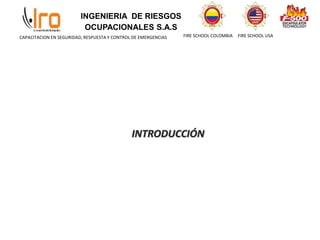 INGENIERIA DE RIESGOS
OCUPACIONALES S.A.S
FIRE SCHOOL COLOMBIA FIRE SCHOOL USA
CAPACITACION EN SEGURIDAD, RESPUESTA Y CONTROL DE EMERGENCIAS
INTRODUCCIÓN
 