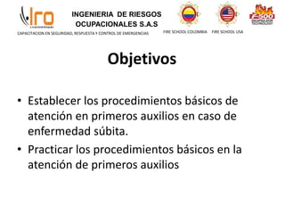 INGENIERIA DE RIESGOS
OCUPACIONALES S.A.S
FIRE SCHOOL COLOMBIA FIRE SCHOOL USA
CAPACITACION EN SEGURIDAD, RESPUESTA Y CONTROL DE EMERGENCIAS
Objetivos
• Establecer los procedimientos básicos de
atención en primeros auxilios en caso de
enfermedad súbita.
• Practicar los procedimientos básicos en la
atención de primeros auxilios
 