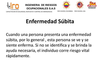 INGENIERIA DE RIESGOS
OCUPACIONALES S.A.S
FIRE SCHOOL COLOMBIA FIRE SCHOOL USA
CAPACITACION EN SEGURIDAD, RESPUESTA Y CONTROL DE EMERGENCIAS
Enfermedad Súbita
Cuando una persona presenta una enfermedad
súbita, por lo general , esta persona se ve y se
siente enferma. Si no se identifica y se brinda la
ayuda necesaria, el individuo corre riesgo vital
rápidamente.
 