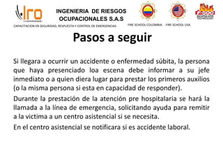 INGENIERIA DE RIESGOS
OCUPACIONALES S.A.S
FIRE SCHOOL COLOMBIA FIRE SCHOOL USA
CAPACITACION EN SEGURIDAD, RESPUESTA Y CONTROL DE EMERGENCIAS
Pasos a seguir
Si llegara a ocurrir un accidente o enfermedad súbita, la persona
que haya presenciado loa escena debe informar a su jefe
inmediato o a quien diera lugar para prestar los primeros auxilios
(o la misma persona si esta en capacidad de responder).
Durante la prestación de la atención pre hospitalaria se hará la
llamada a la línea de emergencia, solicitando ayuda para remitir
a la victima a un centro asistencial si se necesita.
En el centro asistencial se notificara si es accidente laboral.
 
