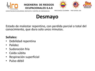 INGENIERIA DE RIESGOS
OCUPACIONALES S.A.S
FIRE SCHOOL COLOMBIA FIRE SCHOOL USA
CAPACITACION EN SEGURIDAD, RESPUESTA Y CONTROL DE EMERGENCIAS
Desmayo
Estado de malestar repentino, con perdida parcial o total del
conocimiento, que dura solo unos minutos.
Señales:
• Debilidad repentina
• Palidez
• Sudoración fría
• Caída súbita
• Respiración superficial
• Pulso débil
 