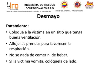 INGENIERIA DE RIESGOS
OCUPACIONALES S.A.S
FIRE SCHOOL COLOMBIA FIRE SCHOOL USA
CAPACITACION EN SEGURIDAD, RESPUESTA Y CONTROL DE EMERGENCIAS
Desmayo
Tratamiento:
• Coloque a la victima en un sitio que tenga
buena ventilación.
• Afloje las prendas para favorecer la
respiración.
• No se nada de comer ni de beber.
• SI la victima vomita, colóquela de lado.
 