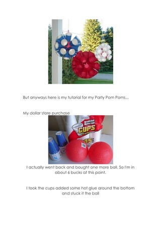 But anyways here is my tutorial for my Party Pom Poms...

My dollar store purchase

I actually went back and bought one more ball. So I'm in
about 6 bucks at this point.

I took the cups added some hot glue around the bottom
and stuck it the ball

 