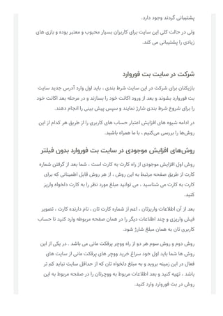 .‫دارد‬ ‫وﺟﻮد‬ ‫ﮔﺮدﻧﺪ‬ ‫ﭘﺸﺘﯿﺒﺎﻧﯽ‬
‫ﻫﺎی‬ ‫ﺑﺎزی‬ ‫و‬ ‫ﺑﻮده‬ ‫ﻣﻌﺘﺒﺮ‬ ‫و‬ ‫ﻣﺤﺒﻮب‬ ‫ﺑﺴﯿﺎر‬ ‫ﮐﺎرﺑﺮان‬ ‫ﺑﺮای‬ ‫ﺳﺎﯾﺖ‬ ‫اﯾﻦ‬ ‫ﮐﻠﯽ‬ ‫ﺣﺎﻟﺖ‬ ‫در‬ ‫وﻟﯽ‬
.‫ﮐﻨﺪ‬ ‫ﻣﯽ‬ ‫ﭘﺸﺘﯿﺒﺎﻧﯽ‬ ‫را‬ ‫زﯾﺎدی‬
 
‫ﺷﺮﮐﺖ ﺩﺭ ﺳﺎﯾﺖ ﺑﺖ ﻓﻮﺭﻭﺍﺭﺩ‬
‫ﺳﺎﯾﺖ‬ ‫ﺟﺪﯾﺪ‬ ‫آدرس‬ ‫وارد‬ ‫اول‬ ‫ﺑﺎﯾﺪ‬ ، ‫ﺑﻨﺪی‬ ‫ﺷﺮط‬ ‫ﺳﺎﯾﺖ‬ ‫اﯾﻦ‬ ‫در‬ ‫ﺷﺮﮐﺖ‬ ‫ﺑﺮای‬ ‫ﺑﺎزﯾﮑﻨﺎن‬
‫ﺧﻮد‬ ‫اﮐﺎﻧﺖ‬ ‫ﺑﻌﺪ‬ ‫ﻣﺮﺣﻠﻪ‬ ‫در‬ ‫و‬ ‫ﺑﺴﺎزﻧﺪ‬ ‫را‬ ‫ﺧﻮد‬ ‫اﮐﺎﻧﺖ‬ ‫ورود‬ ‫از‬ ‫ﺑﻌﺪ‬ ‫و‬ ‫ﺑﺸﻮﻧﺪ‬ ‫ﻓﻮروارد‬ ‫ﺑﺖ‬
.‫دﻫﻨﺪ‬ ‫اﻧﺠﺎم‬ ‫را‬ ‫ﺑﯿﻨﯽ‬ ‫ﭘﯿﺶ‬ ‫ﺳﭙﺲ‬ ‫و‬ ‫ﻧﻤﺎﯾﻨﺪ‬ ‫ﺷﺎرژ‬ ‫ﺑﻨﺪی‬ ‫ﺷﺮط‬ ‫ﺷﺮوع‬ ‫ﺑﺮای‬ ‫را‬
‫اﯾﻦ‬ ‫از‬ ‫ﮐﺪام‬ ‫ﻫﺮ‬ ‫ﻃﺮﯾﻖ‬ ‫از‬ ‫را‬ ‫ﮐﺎرﺑﺮی‬ ‫ﻫﺎی‬ ‫ﺣﺴﺎب‬ ‫اﻋﺘﺒﺎر‬ ‫اﻓﺰاﯾﺶ‬ ‫ﻫﺎی‬ ‫ﺷﯿﻮه‬ ‫اداﻣﻪ‬ ‫در‬
.‫ﺑﺎﺷﯿﺪ‬ ‫ﻫﻤﺮاه‬ ‫ﻣﺎ‬ ‫ﺑﺎ‬ ، ‫ﮐﻨﯿﻢ‬‫ﻣﯽ‬ ‫ﺑﺮرﺳﯽ‬ ‫را‬ ‫ﻫﺎ‬‫روش‬
‫ ﻫﺎﯼ ﺍﻓﺰﺍﯾﺶ ﻣﻮﺟﻮﺩﯼ ﺩﺭ ﺳﺎﯾﺖ ﺑﺖ ﻓﻮﺭﻭﺍﺭﺩ ﺑﺪﻭﻥ ﻓﯿﻠﺘﺮ‬‫ﺵ‬‫ﺭﻭ‬
‫ﺷﻤﺎره‬ ‫ﮔﺮﻓﺘﻦ‬ ‫از‬ ‫ﺑﻌﺪ‬ ‫ﺷﻤﺎ‬ ، ‫اﺳﺖ‬ ‫ﮐﺎرت‬ ‫ﺑﻪ‬ ‫ﮐﺎرت‬ ‫راه‬ ‫از‬ ‫ﻣﻮﺟﻮدی‬ ‫اﻓﺰاﯾﺶ‬ ‫اول‬ ‫روش‬
‫ﺑﺮای‬ ‫ﮐﻪ‬ ‫اﻃﻤﯿﻨﺎﻧﯽ‬ ‫ﻗﺎﺑﻞ‬ ‫روش‬ ‫ﻫﺮ‬ ‫از‬ ، ‫روش‬ ‫اﯾﻦ‬ ‫ﺑﻪ‬ ‫ﻣﺮﺗﺒﻂ‬ ‫ﺻﻔﺤﻪ‬ ‫ﻃﺮﯾﻖ‬ ‫از‬ ‫ﮐﺎرت‬
‫وارﯾﺰ‬ ‫دﻟﺨﻮاه‬ ‫ﮐﺎرت‬ ‫ﺑﻪ‬ ‫را‬ ‫ﻧﻈﺮ‬ ‫ﻣﻮرد‬ ‫ﻣﺒﻠﻎ‬ ‫ﺗﻮاﻧﯿﺪ‬ ‫ﻣﯽ‬ ، ‫ﺷﻨﺎﺳﯿﺪ‬ ‫ﻣﯽ‬ ‫ﮐﺎرت‬ ‫ﺑﻪ‬ ‫ﮐﺎرت‬
.‫ﮐﻨﯿﺪ‬
‫ﺗﺼﻮﯾﺮ‬ ، ‫ﮐﺎرت‬ ‫دارﻧﺪه‬ ‫ﻧﺎم‬ ، ‫ﺗﺎن‬ ‫ﮐﺎرت‬ ‫ﺷﻤﺎره‬ ‫از‬ ‫اﻋﻢ‬ ، ‫وارﯾﺰﺗﺎن‬ ‫اﻃﻼﻋﺎت‬ ‫آن‬ ‫از‬ ‫ﺑﻌﺪ‬
‫ﺣﺴﺎب‬ ‫ﺗﺎ‬ ‫ﮐﻨﯿﺪ‬ ‫وارد‬ ‫ﻣﺮﺑﻮﻃﻪ‬ ‫ﺻﻔﺤﻪ‬ ‫ﻫﻤﺎن‬ ‫در‬ ‫را‬ ‫دﯾﮕﺮ‬ ‫اﻃﻼﻋﺎت‬ ‫ﭼﻨﺪ‬ ‫و‬ ‫وارﯾﺰی‬ ‫ﻓﯿﺶ‬
.‫ﺷﻮد‬ ‫ﺷﺎرژ‬ ‫ﻣﺒﻠﻎ‬ ‫ﻫﻤﺎن‬ ‫ﺑﻪ‬ ‫ﺗﺎن‬ ‫ﮐﺎرﺑﺮی‬
‫اﯾﻦ‬ ‫از‬ ‫ﯾﮑﯽ‬ ‫در‬ . ‫ﺑﺎﺷﺪ‬ ‫ﻣﯽ‬ ‫ﻣﺎﻧﯽ‬ ‫ﭘﺮﻓﮑﺖ‬ ‫ووﭼﺮ‬ ‫راه‬ ‫از‬ ‫دو‬ ‫ﻫﺮ‬ ‫ﺳﻮم‬ ‫روش‬ ‫و‬ ‫دوم‬ ‫روش‬
‫ﻫﺎی‬ ‫ﺳﺎﯾﺖ‬ ‫از‬ ‫ﻣﺎﻧﯽ‬ ‫ﭘﺮﻓﮑﺖ‬ ‫ﻫﺎی‬ ‫ووﭼﺮ‬ ‫ﺧﺮﯾﺪ‬ ‫ﺳﺮاغ‬ ‫ﺧﻮد‬ ‫اول‬ ‫ﺑﺎﯾﺪ‬ ‫ﺷﻤﺎ‬ ‫ﻫﺎ‬ ‫روش‬
‫ﺗﺮ‬ ‫ﮐﻢ‬ ‫ﻧﺒﺎﯾﺪ‬ ‫ﺳﺎﯾﺖ‬ ‫ﺣﺪاﻗﻞ‬ ‫از‬ ‫ﮐﻪ‬ ‫ﺗﺎن‬ ‫دﻟﺨﻮاه‬ ‫ﻣﺒﻠﻎ‬ ‫ﺑﻪ‬ ‫و‬ ‫ﺑﺮوﯾﺪ‬ ‫زﻣﯿﻨﻪ‬ ‫اﯾﻦ‬ ‫در‬ ‫ﻓﻌﺎل‬
‫اﯾﻦ‬ ‫ﺑﻪ‬ ‫ﻣﺮﺑﻮط‬ ‫ﺻﻔﺤﻪ‬ ‫در‬ ‫را‬ ‫ووﭼﺮﺗﺎن‬ ‫ﺑﻪ‬ ‫ﻣﺮﺑﻮط‬ ‫اﻃﻼﻋﺎت‬ ‫ﺑﻌﺪ‬ ‫و‬ ‫ﮐﻨﯿﺪ‬ ‫ﺗﻬﯿﻪ‬ ، ‫ﺑﺎﺷﺪ‬
.‫ﮐﻨﯿﺪ‬ ‫وارد‬ ‫ﻓﻮروارد‬ ‫ﺑﺖ‬ ‫در‬ ‫روش‬
 