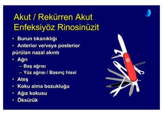 Akut / Rekürren Akut
Enfeksiyöz Rinosinüzit
AkutAkut // RekReküürrenrren AkutAkut
EnfeksiyEnfeksiyöözz RinosRinosininüüzitzit
• Burun t kan kl 4
• Anterior ve/veya posterior
pürülan nazal ak nt
• A4r
– Ba( a4r s
– Yüz a4r s / Bas nç hissi
• Ate(
• Koku alma bozuklu4u
• A4 z kokusu
• Öksürük
•• BurunBurun tt kankan klkl 44
•• AnteriorAnterior ve/veyave/veya posteriorposterior
ppüürrüülanlan nazalnazal akak ntnt
•• AA44rr
–– BaBa(( aa44rr ss
–– YYüüzz aa44rr ss // BasBas nnçç hissihissi
•• AteAte((
•• KokuKoku almaalma bozuklubozuklu44uu
•• AA44 zz kokusukokusu
•• ÖÖksksüürrüükk
 