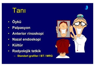 TanTanTan
• Öykü
• Palpasyon
• Anterior rinoskopi
• Nazal endoskopi
• Kültür
• Radyolojik tetkik
– Standart grafiler / BT / MRG
•• ÖÖykyküü
•• PalpasyonPalpasyon
•• AnteriorAnterior rinoskopirinoskopi
•• NazalNazal endoskopiendoskopi
•• KKüültltüürr
•• RadyolojikRadyolojik tetkiktetkik
–– StandartStandart grafilergrafiler // BBT / MRT / MRGG
 