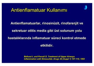Antienflamatuarlar, rinosinüzit, rinofarenjit ve
sekretuar otitis media gibi üst solunum yolu
hastal klar nda inflamatuar süreci kontrol etmede
etkilidir.
AntienflamatuarlarAntienflamatuarlar, rinosin, rinosinüüzit,zit, rinofarenjitrinofarenjit veve
sekretuarsekretuar otitisotitis mediamedia gibigibi üüst solunum yolust solunum yolu
hastalhastal klarklar ndanda inflamatuarinflamatuar ssüüreci kontrol etmedereci kontrol etmede
etkilidir.etkilidir.
Bellussi L and Parsali D. Treatment of Upper Airways
Inflammation with Nimesulide. Drugs 46 (Suppl 1) 107-110, 1993
BellussiBellussi LL andand ParsaliParsali D.D. TreatmentTreatment ofof UpperUpper AirwaysAirways
InflammationInflammation withwith NimesulideNimesulide.. DrugsDrugs 46 (46 (SupplSuppl 1) 1071) 107--110, 1993110, 1993
Antienflamatuar Kullan mAntienflamatuarAntienflamatuar KullanKullan mm
 