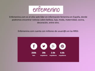 Enfemenino.com es el sitio web líder en información femenina en España, donde
podremos encontrar noticias sobre belleza, lujo, moda, maternidad, cocina,
decoración, entre otro.
Enfemenino.com cuenta con millones de usuari@s en las RRSS:
 