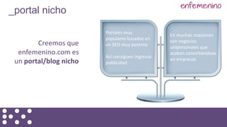Creemos que
enfemenino.com es
un portal/blog nicho
_portal nicho
Portales muy
populares basados en
un SEO muy potente
Así consiguen ingresos
publicidad
En muchas ocasiones
son negocios
unipersonales que
acaban convirtiendose
en empresas
 