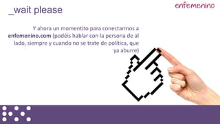 Y ahora un momentito para conectarmos a
enfemenino.com (podéis hablar con la persona de al
lado, siempre y cuando no se trate de política, que
ya aburre)
_wait please
 