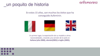 En primer lugar, la exportación de su modelo a otras
nacionalidades, creando una versión de la web en
italiano (año 2000), alemán(2001) e inglés (2005).
_un poquito de historia
En estos 15 años, son muchos los éxitos que ha
conseguido Aufeminin.
 