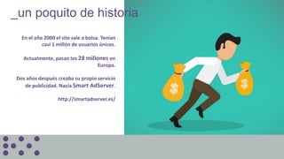 En el año 2000 el site sale a bolsa. Tenían
casi 1 millón de usuarios únicos.
Actualmente, pasan los 28 millones en
Europa.
Dos años después creaba su propio servicio
de publicidad. Nacía Smart AdServer.
http://smartadserver.es/
_un poquito de historia
 