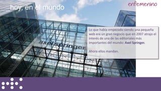 Lo que había empezado siendo una pequeña
web era un gran negocio que en 2007 atrajo el
interés de una de las editoriales más
importantes del mundo: Axel Springer.
Ahora ellos mandan.
_hoy, en el mundo
 
