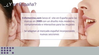 _¿Y en España?
Enfemenino.com lanza el site en España para las
marcas en 2009 con un diseño más moderno,
comprometido e interactivo para las mujeres
Se adaptan al mercado español incorporando
nuevas secciones
 