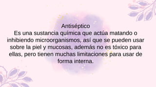 Antiséptico
Es una sustancia química que actúa matando o
inhibiendo microorganismos, así que se pueden usar
sobre la piel y mucosas, además no es tóxico para
ellas, pero tienen muchas limitaciones para usar de
forma interna.
 