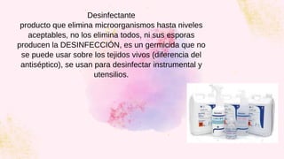 Desinfectante
producto que elimina microorganismos hasta niveles
aceptables, no los elimina todos, ni sus esporas
producen la DESINFECCIÓN, es un germicida que no
se puede usar sobre los tejidos vivos (diferencia del
antiséptico), se usan para desinfectar instrumental y
utensilios.
 