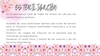 ESTERILIZACIÓN:
e s l a d e s t r u c c i ó n t o t a l d e t o d a s l a s f o r m a s d e v i d a p o r l o s
m e d i o s f í s i c o s o q u í m i c o s .
D i s p o n e r d e u n a s c o n d i c i o n e s ó p t i m a s q u e s i r v a n d e b a r r e r a
p a r a n o t r a n s m i t i r n i n g u n a e n f e r m e d a d i n f e c c i o s a y a l a v e z
n o a d q u i r i r l a .
D i s m i n u i r l o s r i e s g o s d e i n f e c c i ó n e n e l p a c i e n t e q u e e s
i n t e r v e n i d o q u i r ú r g i c a m e n t e .
C o n s e r v a r l a s a l u d f í s i c a y m e n t a l d e l o s u s u a r i o s y d e l o s
s e r v i c i o s h o s p i t a l a r i o s
 
